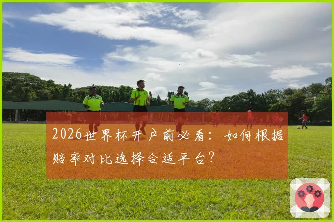2026世界杯开户前必看：如何根据赔率对比选择合适平台？
