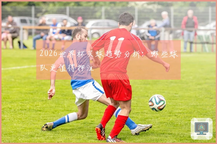 2026世界杯买球趋势分析：哪些球队更值得押注
